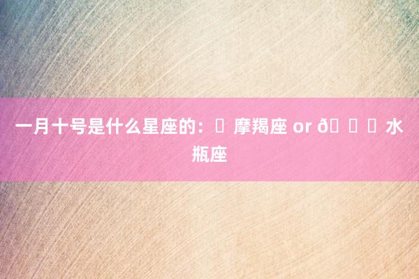一月十号是什么星座的：♑摩羯座 or 🐙水瓶座