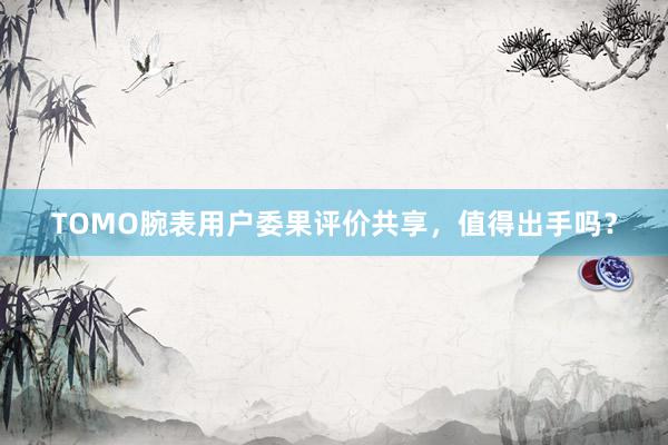 TOMO腕表用户委果评价共享，值得出手吗？